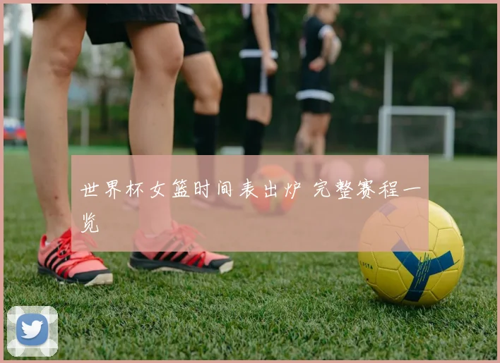 世界杯女篮时间表出炉 完整赛程一览