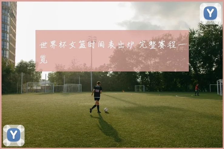 世界杯女篮时间表出炉 完整赛程一览