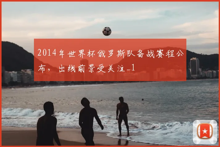 2014年世界杯俄罗斯队备战赛程公布，出线前景受关注_1