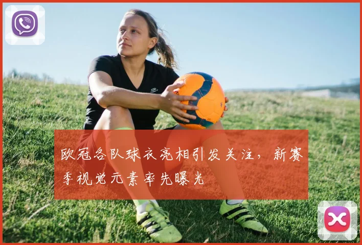 欧冠各队球衣亮相引发关注，新赛季视觉元素率先曝光